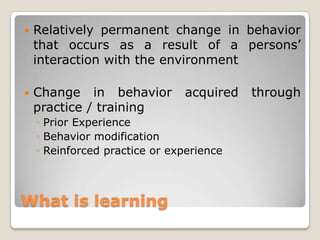 What is learning
 Relatively permanent change in behavior
that occurs as a result of a persons‟
interaction with the environment
 Change in behavior acquired through
practice / training
◦ Prior Experience
◦ Behavior modification
◦ Reinforced practice or experience
 