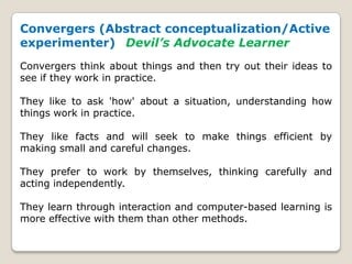 Convergers (Abstract conceptualization/Active
experimenter) Devil’s Advocate Learner
Convergers think about things and then try out their ideas to
see if they work in practice.
They like to ask 'how' about a situation, understanding how
things work in practice.
They like facts and will seek to make things efficient by
making small and careful changes.
They prefer to work by themselves, thinking carefully and
acting independently.
They learn through interaction and computer-based learning is
more effective with them than other methods.
 