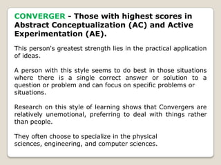 CONVERGER - Those with highest scores in
Abstract Conceptualization (AC) and Active
Experimentation (AE).
This person's greatest strength lies in the practical application
of ideas.
A person with this style seems to do best in those situations
where there is a single correct answer or solution to a
question or problem and can focus on specific problems or
situations.
Research on this style of learning shows that Convergers are
relatively unemotional, preferring to deal with things rather
than people.
They often choose to specialize in the physical
sciences, engineering, and computer sciences.
 