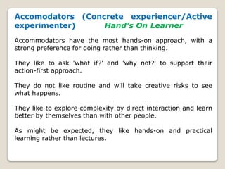 Accomodators (Concrete experiencer/Active
experimenter) Hand’s On Learner
Accommodators have the most hands-on approach, with a
strong preference for doing rather than thinking.
They like to ask 'what if?' and 'why not?' to support their
action-first approach.
They do not like routine and will take creative risks to see
what happens.
They like to explore complexity by direct interaction and learn
better by themselves than with other people.
As might be expected, they like hands-on and practical
learning rather than lectures.
 