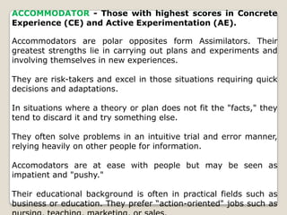 ACCOMMODATOR - Those with highest scores in Concrete
Experience (CE) and Active Experimentation (AE).
Accommodators are polar opposites form Assimilators. Their
greatest strengths lie in carrying out plans and experiments and
involving themselves in new experiences.
They are risk-takers and excel in those situations requiring quick
decisions and adaptations.
In situations where a theory or plan does not fit the "facts," they
tend to discard it and try something else.
They often solve problems in an intuitive trial and error manner,
relying heavily on other people for information.
Accomodators are at ease with people but may be seen as
impatient and "pushy."
Their educational background is often in practical fields such as
business or education. They prefer “action-oriented" jobs such as
 