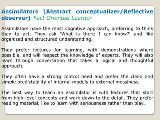 Assimilators (Abstract conceptualizer/Reflective
observer) Fact Oriented Learner
Assimilators have the most cognitive approach, preferring to think
than to act. They ask 'What is there I can know?' and like
organized and structured understanding.
They prefer lectures for learning, with demonstrations where
possible, and will respect the knowledge of experts. They will also
learn through conversation that takes a logical and thoughtful
approach.
They often have a strong control need and prefer the clean and
simple predictability of internal models to external messiness.
The best way to teach an assimilator is with lectures that start
from high-level concepts and work down to the detail. They prefer
reading material, like to learn with seriousness rather than play.
 