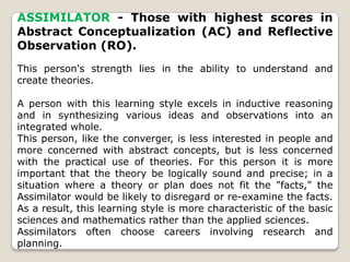 ASSIMILATOR - Those with highest scores in
Abstract Conceptualization (AC) and Reflective
Observation (RO).
This person's strength lies in the ability to understand and
create theories.
A person with this learning style excels in inductive reasoning
and in synthesizing various ideas and observations into an
integrated whole.
This person, like the converger, is less interested in people and
more concerned with abstract concepts, but is less concerned
with the practical use of theories. For this person it is more
important that the theory be logically sound and precise; in a
situation where a theory or plan does not fit the "facts," the
Assimilator would be likely to disregard or re-examine the facts.
As a result, this learning style is more characteristic of the basic
sciences and mathematics rather than the applied sciences.
Assimilators often choose careers involving research and
planning.
 