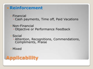 Applicability
 Reinforcement
◦ Financial
 Cash payments, Time off, Paid Vacations
◦ Non-Financial
 Objective or Performance Feedback
◦ Social
 Attention, Recognitions, Commendations,
Compliments, Praise
◦ Mixed
 