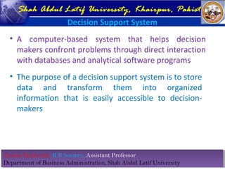Course Instructor: R B Soomro, Assistant Professor
Department of Business Administration, Shah Abdul Latif University
Course Instructor: R B Soomro, Assistant Professor
Department of Business Administration, Shah Abdul Latif University
Shah Abdul Latif University, Khairpur, Pakistan
Decision Support System
• A computer-based system that helps decision
makers confront problems through direct interaction
with databases and analytical software programs
• The purpose of a decision support system is to store
data and transform them into organized
information that is easily accessible to decision-
makers
 