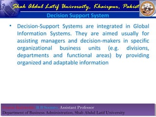 Course Instructor: R B Soomro, Assistant Professor
Department of Business Administration, Shah Abdul Latif University
Course Instructor: R B Soomro, Assistant Professor
Department of Business Administration, Shah Abdul Latif University
Shah Abdul Latif University, Khairpur, Pakistan
Decision Support System
• Decision-Support Systems are integrated in Global
Information Systems. They are aimed usually for
assisting managers and decision-makers in specific
organizational business units (e.g. divisions,
departments and functional areas) by providing
organized and adaptable information
 