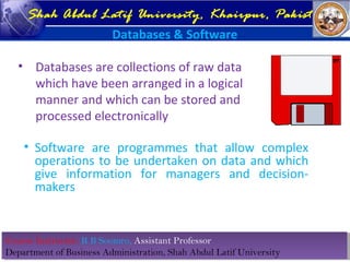 Course Instructor: R B Soomro, Assistant Professor
Department of Business Administration, Shah Abdul Latif University
Course Instructor: R B Soomro, Assistant Professor
Department of Business Administration, Shah Abdul Latif University
Shah Abdul Latif University, Khairpur, Pakistan
Databases & Software
• Databases are collections of raw data
which have been arranged in a logical
manner and which can be stored and
processed electronically
• Software are programmes that allow complex
operations to be undertaken on data and which
give information for managers and decision-
makers
 