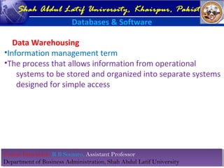 Course Instructor: R B Soomro, Assistant Professor
Department of Business Administration, Shah Abdul Latif University
Course Instructor: R B Soomro, Assistant Professor
Department of Business Administration, Shah Abdul Latif University
Shah Abdul Latif University, Khairpur, Pakistan
Databases & Software
Data Warehousing
•Information management term
•The process that allows information from operational
systems to be stored and organized into separate systems
designed for simple access
 