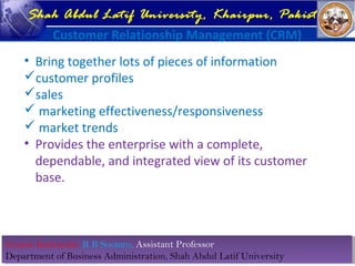 Course Instructor: R B Soomro, Assistant Professor
Department of Business Administration, Shah Abdul Latif University
Course Instructor: R B Soomro, Assistant Professor
Department of Business Administration, Shah Abdul Latif University
Shah Abdul Latif University, Khairpur, Pakistan
Customer Relationship Management (CRM)
• Bring together lots of pieces of information
customer profiles
sales
 marketing effectiveness/responsiveness
 market trends
• Provides the enterprise with a complete,
dependable, and integrated view of its customer
base.
 