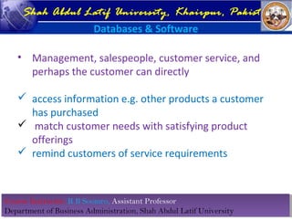 Course Instructor: R B Soomro, Assistant Professor
Department of Business Administration, Shah Abdul Latif University
Course Instructor: R B Soomro, Assistant Professor
Department of Business Administration, Shah Abdul Latif University
Shah Abdul Latif University, Khairpur, Pakistan
Databases & Software
• Management, salespeople, customer service, and
perhaps the customer can directly
 access information e.g. other products a customer
has purchased
 match customer needs with satisfying product
offerings
 remind customers of service requirements
 