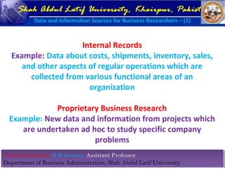 Course Instructor: R B Soomro, Assistant Professor
Department of Business Administration, Shah Abdul Latif University
Course Instructor: R B Soomro, Assistant Professor
Department of Business Administration, Shah Abdul Latif University
Shah Abdul Latif University, Khairpur, Pakistan
Data and Information Sources for Business Researchers – (1)
Internal Records
Example: Data about costs, shipments, inventory, sales,
and other aspects of regular operations which are
collected from various functional areas of an
organization
Proprietary Business Research
Example: New data and information from projects which
are undertaken ad hoc to study specific company
problems
 