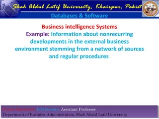 Course Instructor: R B Soomro, Assistant Professor
Department of Business Administration, Shah Abdul Latif University
Course Instructor: R B Soomro, Assistant Professor
Department of Business Administration, Shah Abdul Latif University
Shah Abdul Latif University, Khairpur, Pakistan
Databases & Software
Business intelligence Systems
Example: Information about nonrecurring
developments in the external business
environment stemming from a network of sources
and regular procedures
 