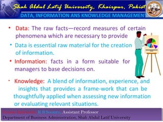 Course Instructor: R B Soomro, Assistant Professor
Department of Business Administration, Shah Abdul Latif University
Course Instructor: R B Soomro, Assistant Professor
Department of Business Administration, Shah Abdul Latif University
Shah Abdul Latif University, Khairpur, Pakistan
DATA, INFORMATION ANS KNOWLEDGE MANAGEMENT
• Data: The raw facts—record measures of certain
phenomena which are necessary to provide
• Information: facts in a form suitable for
managers to base decisions on.
• Data is essential raw material for the creation
of information.
• Knowledge: A blend of information, experience, and
insights that provides a frame-work that can be
thoughtfully applied when assessing new information
or evaluating relevant situations.
 
