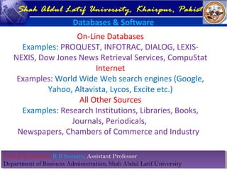 Course Instructor: R B Soomro, Assistant Professor
Department of Business Administration, Shah Abdul Latif University
Course Instructor: R B Soomro, Assistant Professor
Department of Business Administration, Shah Abdul Latif University
Shah Abdul Latif University, Khairpur, Pakistan
Databases & Software
On-Line Databases
Examples: PROQUEST, INFOTRAC, DIALOG, LEXIS-
NEXIS, Dow Jones News Retrieval Services, CompuStat
Internet
Examples: World Wide Web search engines (Google,
Yahoo, Altavista, Lycos, Excite etc.)
All Other Sources
Examples: Research Institutions, Libraries, Books,
Journals, Periodicals,
Newspapers, Chambers of Commerce and Industry
 