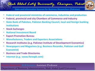 Course Instructor: R B Soomro, Assistant Professor
Department of Business Administration, Shah Abdul Latif University
Course Instructor: R B Soomro, Assistant Professor
Department of Business Administration, Shah Abdul Latif University
Shah Abdul Latif University, Khairpur, Pakistan
Data and Information Sources for Business Researchers (Pakistan)
• Federal and provincial ministries of commerce, industries and production
• Federal, provincial and city Chambers of Commerce and Industry
• State Bank of Pakistan, Pakistan Banking Council, local and foreign banking
institutions
• Stock Exchanges
• National Investment Board
• Export Promotion Bureau
• Manufacturers, Traders and Exporters Associations
• Research Institutes (e.g. Pakistan Institute of Development Economics)
• Newspapers and Magazines (e.g. Business Recorder, Pakistan and Gulf
Economist)
• Business and Trade Directories
• Internet (e.g.: www.forexpk.com)
 