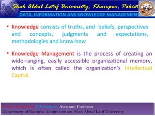 Course Instructor: R B Soomro, Assistant Professor
Department of Business Administration, Shah Abdul Latif University
Course Instructor: R B Soomro, Assistant Professor
Department of Business Administration, Shah Abdul Latif University
Shah Abdul Latif University, Khairpur, Pakistan
DATA, INFORMATION ANS KNOWLEDGE MANAGEMENT
• Knowledge consists of truths, and beliefs, perspectives
and concepts, judgments and expectations,
methodologies and know-how
• Knowledge Management is the process of creating an
wide-ranging, easily accessible organizational memory,
which is often called the organization’s Intellectual
Capital.
 