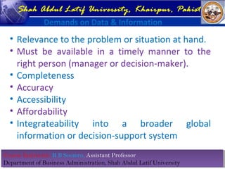 Course Instructor: R B Soomro, Assistant Professor
Department of Business Administration, Shah Abdul Latif University
Course Instructor: R B Soomro, Assistant Professor
Department of Business Administration, Shah Abdul Latif University
Shah Abdul Latif University, Khairpur, Pakistan
Demands on Data & Information
• Relevance to the problem or situation at hand.
• Must be available in a timely manner to the
right person (manager or decision-maker).
• Completeness
• Accuracy
• Accessibility
• Affordability
• Integrateability into a broader global
information or decision-support system
 