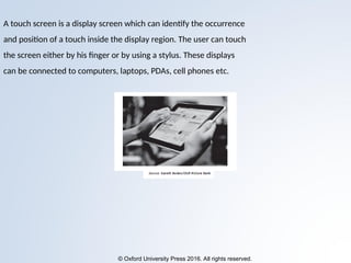 © Oxford University Press 2016. All rights reserved.
A touch screen is a display screen which can identify the occurrence
and position of a touch inside the display region. The user can touch
the screen either by his finger or by using a stylus. These displays
can be connected to computers, laptops, PDAs, cell phones etc.
 