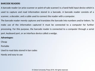© Oxford University Press 2016. All rights reserved.
BARCODE READERS
A barcode reader (or price scanner or point-of-sale scanner) is a hand-held input device which is
used to capture and read information stored in a barcode. A barcode reader consists of a
scanner, a decoder, and a cable used to connect the reader with a computer.
The barcode reader merely captures and translates the barcode into numbers and/or letters. To
make use of the information captured it must be connected to a computer for further
processing. For this purpose, the barcode reader is connected to a computer through a serial
port, keyboard port, or an interface device called a wedge.
Advantages:
Cheap
Portable
Used to read data stored in bar codes
Handy and easy to use
 