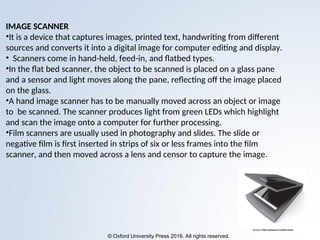 © Oxford University Press 2016. All rights reserved.
IMAGE SCANNER
•It is a device that captures images, printed text, handwriting from different
sources and converts it into a digital image for computer editing and display.
• Scanners come in hand-held, feed-in, and flatbed types.
•In the flat bed scanner, the object to be scanned is placed on a glass pane
and a sensor and light moves along the pane, reflecting off the image placed
on the glass.
•A hand image scanner has to be manually moved across an object or image
to be scanned. The scanner produces light from green LEDs which highlight
and scan the image onto a computer for further processing.
•Film scanners are usually used in photography and slides. The slide or
negative film is first inserted in strips of six or less frames into the film
scanner, and then moved across a lens and censor to capture the image.
 