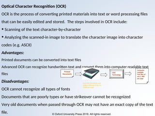 © Oxford University Press 2016. All rights reserved.
Optical Character Recognition (OCR)
OCR is the process of converting printed materials into text or word processing files
that can be easily edited and stored. The steps involved in OCR include:
• Scanning of the text character-by-character
• Analyzing the scanned-in image to translate the character image into character
codes (e.g. ASCII)
Advantages:
Printed documents can be converted into text files
Advanced OCR can recognize handwritten text and convert them into computer readable text
files
Disadvantages:
OCR cannot recognize all types of fonts
Documents that are poorly types or have strikeover cannot be recognized
Very old documents when passed through OCR may not have an exact copy of the text
file.
Printed
Documents
OCR
Technology
Computer
readable
Text files of
size 2-3KB
per page
Scans the documents and
makes a bitmap of size 50-
150KB per page
 
