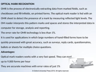 © Oxford University Press 2016. All rights reserved.
OPTICAL MARK RECOGNITION
OMR is the process of electronically extracting data from marked fields, such as
checkboxes and fill-infields, on printed forms. The optical mark reader is fed with an
OMR sheet to detect the presence of a mark by measuring reflected light levels. The
OM reader interprets this pattern marks and spaces and stores the interpreted data in
computer for storage, analysis and reporting.
The error rate for OMR technology is less than 1%.
It is used for applications in which large numbers of hand-filled forms have to be
quickly processed with great accuracy, such as surveys, reply cards, questionnaires,
ballots or sheets for multiple choice questions.
Advantages:
Optical mark readers works with a very fast speed. They can read
up to 9,000 forms per hour
They are accurate machines with error rates of just 1%
 