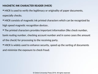 © Oxford University Press 2016. All rights reserved.
MAGNETIC INK CHARACTER READER (MICR)
• MICR is used to verify the legitimacy or originality of paper documents,
especially checks.
• MICR consists of magnetic ink printed characters which can be recognized by
high speed magnetic recognition devices .
• The printed characters provides important information (like check number,
bank routing number, checking account number and in some cases the amount
of the check) for processing to the receiving party.
• MICR is widely used to enhance security, speed up the sorting of documents
and minimize the exposure to check fraud.
 