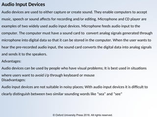 © Oxford University Press 2016. All rights reserved.
Audio Input Devices
Audio devices are used to either capture or create sound. They enable computers to accept
music, speech or sound affects for recording and/or editing. Microphone and CD player are
examples of two widely used audio input devices. Microphone feeds audio input to the
computer. The computer must have a sound card to convert analog signals generated through
microphone into digital data so that it can be stored in the computer. When the user wants to
hear the pre-recorded audio input, the sound card converts the digital data into analog signals
and sends it to the speakers.
Advantages:
Audio devices can be used by people who have visual problems; It is best used in situations
where users want to avoid i/p through keyboard or mouse
Disadvantages:
Audio input devices are not suitable in noisy places; With audio input devices it is difficult to
clearly distinguish between two similar sounding words like “sea” and “see”
 