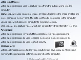 © Oxford University Press 2016. All rights reserved.
Video Input Devices
Video input devices are used to capture video from the outside world into the
computer.
Digital camera is used to capture images or videos. It digitizes the image or video and
stores them on a memory card. The data can then be transferred to the computer
using a cable which connects computer to the digital camera.
Web cameras also capture videos which can be transferred via internet in real time.
Advantages:
Video input devices are very useful for applications like video conferencing
Video input devices can be used to record memorable moments in one’s life
Video input devices can be used to check security
Disadvantages:
Videos and images captured using video input devices have a very big file size and
there must be compressed before being stored on the computer.
 