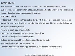 © Oxford University Press 2016. All rights reserved.
OUTPUT DEVICES
Any device that outputs/gives information from a computer is called an output device.
Output devices are electromechanical devices which accept digital data from the computer and
converts them into human understandable language.
SOFT COPY DEVICES
Soft copy output devices are those output devices which produce an electronic version of an
output. For example, a file which is stored on hard disk, CD, pen drive, etc and is displayed on
the computer screen (monitor).
Features of a soft copy output include:
The output can be viewed only when the computer is on.
The user can easily edit the soft copy output
Soft copy cannot be used by people who do not have a computer
Searching data in a soft copy is easy and fast.
Electronic distribution of a soft copy is cheaper. It can be done easily and quickly
 
