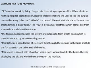 © Oxford University Press 2016. All rights reserved.
CATHODE RAY TUBE MONITORS
•CRT monitors work by firing charged electrons at a phosphorus film. When electron
hit the phosphor coated screen, it glows thereby enabling the user to see the output.
•In a cathode ray tube, the "cathode" is a heated filament which is placed in a vacuum
created inside a glass "tube." The "ray" is a stream of electrons which comes out from
a heated cathode into the vacuum.
•The focusing anode focuses the stream of electrons to form a tight beam which is
then accelerated by an accelerating anode.
•This tight, high-speed beam of electrons flies through the vacuum in the tube and hits
the flat screen at the other end of the tube.
•This screen is coated with phosphor, which glows when struck by the beam, thereby
displaying the picture which the user sees on the monitor.
 