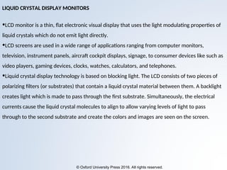 © Oxford University Press 2016. All rights reserved.
LIQUID CRYSTAL DISPLAY MONITORS
•LCD monitor is a thin, flat electronic visual display that uses the light modulating properties of
liquid crystals which do not emit light directly.
•LCD screens are used in a wide range of applications ranging from computer monitors,
television, instrument panels, aircraft cockpit displays, signage, to consumer devices like such as
video players, gaming devices, clocks, watches, calculators, and telephones.
•Liquid crystal display technology is based on blocking light. The LCD consists of two pieces of
polarizing filters (or substrates) that contain a liquid crystal material between them. A backlight
creates light which is made to pass through the first substrate. Simultaneously, the electrical
currents cause the liquid crystal molecules to align to allow varying levels of light to pass
through to the second substrate and create the colors and images are seen on the screen.
 