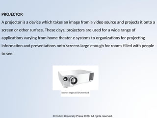 © Oxford University Press 2016. All rights reserved.
PROJECTOR
A projector is a device which takes an image from a video source and projects it onto a
screen or other surface. These days, projectors are used for a wide range of
applications varying from home theater e systems to organizations for projecting
information and presentations onto screens large enough for rooms filled with people
to see.
 