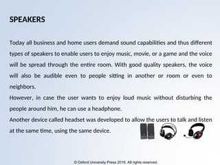 © Oxford University Press 2016. All rights reserved.
SPEAKERS
Today all business and home users demand sound capabilities and thus different
types of speakers to enable users to enjoy music, movie, or a game and the voice
will be spread through the entire room. With good quality speakers, the voice
will also be audible even to people sitting in another or room or even to
neighbors.
However, in case the user wants to enjoy loud music without disturbing the
people around him, he can use a headphone.
Another device called headset was developed to allow the users to talk and listen
at the same time, using the same device.
 