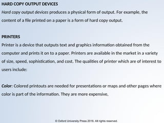 © Oxford University Press 2016. All rights reserved.
HARD COPY OUTPUT DEVICES
Hard copy output devices produces a physical form of output. For example, the
content of a file printed on a paper is a form of hard copy output.
PRINTERS
Printer is a device that outputs text and graphics information obtained from the
computer and prints it on to a paper. Printers are available in the market in a variety
of size, speed, sophistication, and cost. The qualities of printer which are of interest to
users include:
Color: Colored printouts are needed for presentations or maps and other pages where
color is part of the information. They are more expensive,
 