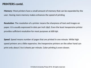 © Oxford University Press 2016. All rights reserved.
Memory: Most printers have a small amount of memory that can be expanded by the
user. Having more memory makes enhances the speed of printing
Resolution: The resolution of a printer means the sharpness of text and images on
paper. It is usually expressed in dots per inch (dpi). Even the least inexpensive printer
provides sufficient resolution for most purposes at 600 dpi.
Speed: Speed means number of pages that are printed in one minute. While high
speed printers are a little expensive, the inexpensive printers on the other hand can
print only about 3 to 6 sheets per minute. Color printing is even slower.
PRINTERS contd.
 