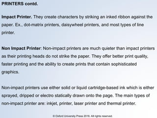 © Oxford University Press 2016. All rights reserved.
PRINTERS contd.
Impact Printer. They create characters by striking an inked ribbon against the
paper. Ex., dot-matrix printers, daisywheel printers, and most types of line
printer.
Non Impact Printer: Non-impact printers are much quieter than impact printers
as their printing heads do not strike the paper. They offer better print quality,
faster printing and the ability to create prints that contain sophisticated
graphics.
Non-impact printers use either solid or liquid cartridge-based ink which is either
sprayed, dripped or electro statically drawn onto the page. The main types of
non-impact printer are: inkjet, printer, laser printer and thermal printer.
 