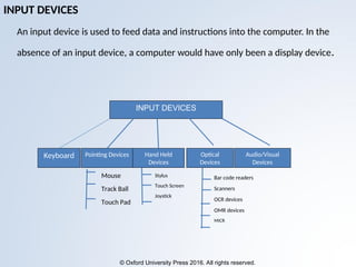 © Oxford University Press 2016. All rights reserved.
INPUT DEVICES
An input device is used to feed data and instructions into the computer. In the
absence of an input device, a computer would have only been a display device.
Keyboard Pointing Devices Hand Held
Devices
Optical
Devices
Audio/Visual
Devices
Mouse
Track Ball
Touch Pad
Stylus
Touch Screen
Joystick
Bar code readers
Scanners
OCR devices
OMR devices
MICR
INPUT DEVICES
 