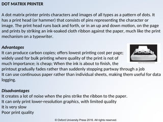 © Oxford University Press 2016. All rights reserved.
DOT MATRIX PRINTER
A dot matrix printer prints characters and images of all types as a pattern of dots. It
has a print head (or hammer) that consists of pins representing the character or
image. The print head runs back and forth, or in an up and down motion, on the page
and prints by striking an ink-soaked cloth ribbon against the paper, much like the print
mechanism on a typewriter.
Advantages
It can produce carbon copies; offers lowest printing cost per page;
widely used for bulk printing where quality of the print is not of
much importance; is cheap; When the ink is about to finish, the
printout gradually fades rather than suddenly stopping partway through a job
It can use continuous paper rather than individual sheets, making them useful for data
logging.
Disadvantages
It creates a lot of noise when the pins strike the ribbon to the paper.
It can only print lower-resolution graphics, with limited quality
It is very slow
Poor print quality
 