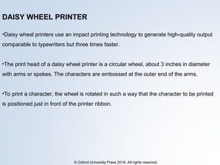 © Oxford University Press 2016. All rights reserved.
DAISY WHEEL PRINTER
•Daisy wheel printers use an impact printing technology to generate high-quality output
comparable to typewriters but three times faster.
•The print head of a daisy wheel printer is a circular wheel, about 3 inches in diameter
with arms or spokes. The characters are embossed at the outer end of the arms.
•To print a character, the wheel is rotated in such a way that the character to be printed
is positioned just in front of the printer ribbon.
 