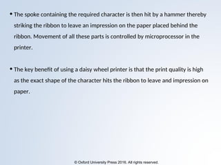 © Oxford University Press 2016. All rights reserved.
• The spoke containing the required character is then hit by a hammer thereby
striking the ribbon to leave an impression on the paper placed behind the
ribbon. Movement of all these parts is controlled by microprocessor in the
printer.
• The key benefit of using a daisy wheel printer is that the print quality is high
as the exact shape of the character hits the ribbon to leave and impression on
paper.
 