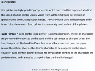 © Oxford University Press 2016. All rights reserved.
LINE PRINTER
Line printer is a high speed impact printer in which one typed line is printed at a time.
The speed of a line printer usually varies from 600 to 1200 lines-per-minute or
approximately 10 to 20 pages per minute. They are widely used in datacenters and in
industrial environments. Band printer is a commonly used variant of line printers.
Band Printer: A band printer (loop printer) is an impact printer . The set of characters
are permanently embossed on the band and this set cannot be changed unless the
band is replaced. The band itself revolves around hammers that push the paper
against the ribbon, allowing the desired character to be produced on the paper.
However, band printers cannot be used for any graphics printing as the characters are
predetermined and cannot be changed unless the band is changed.
 