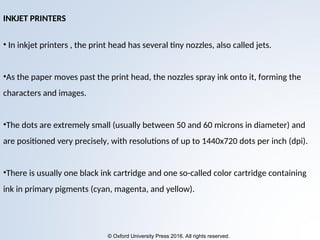 © Oxford University Press 2016. All rights reserved.
INKJET PRINTERS
• In inkjet printers , the print head has several tiny nozzles, also called jets.
•As the paper moves past the print head, the nozzles spray ink onto it, forming the
characters and images.
•The dots are extremely small (usually between 50 and 60 microns in diameter) and
are positioned very precisely, with resolutions of up to 1440x720 dots per inch (dpi).
•There is usually one black ink cartridge and one so-called color cartridge containing
ink in primary pigments (cyan, magenta, and yellow).
 