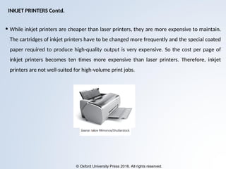 © Oxford University Press 2016. All rights reserved.
• While inkjet printers are cheaper than laser printers, they are more expensive to maintain.
The cartridges of inkjet printers have to be changed more frequently and the special coated
paper required to produce high-quality output is very expensive. So the cost per page of
inkjet printers becomes ten times more expensive than laser printers. Therefore, inkjet
printers are not well-suited for high-volume print jobs.
INKJET PRINTERS Contd.
 