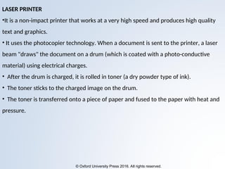 © Oxford University Press 2016. All rights reserved.
LASER PRINTER
•It is a non-impact printer that works at a very high speed and produces high quality
text and graphics.
• It uses the photocopier technology. When a document is sent to the printer, a laser
beam "draws" the document on a drum (which is coated with a photo-conductive
material) using electrical charges.
• After the drum is charged, it is rolled in toner (a dry powder type of ink).
• The toner sticks to the charged image on the drum.
• The toner is transferred onto a piece of paper and fused to the paper with heat and
pressure.
 