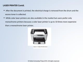 © Oxford University Press 2016. All rights reserved.
• After the document is printed, the electrical charge is removed from the drum and the
excess toner is collected.
• While color laser printers are also available in the market but users prefer only
monochrome printers because a color laser printer is up to 10 times more expensive
than a monochrome laser printer.
LASER PRINTER Contd.
 