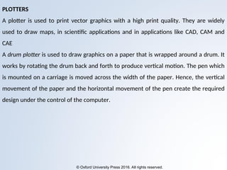 © Oxford University Press 2016. All rights reserved.
PLOTTERS
A plotter is used to print vector graphics with a high print quality. They are widely
used to draw maps, in scientific applications and in applications like CAD, CAM and
CAE
A drum plotter is used to draw graphics on a paper that is wrapped around a drum. It
works by rotating the drum back and forth to produce vertical motion. The pen which
is mounted on a carriage is moved across the width of the paper. Hence, the vertical
movement of the paper and the horizontal movement of the pen create the required
design under the control of the computer.
 
