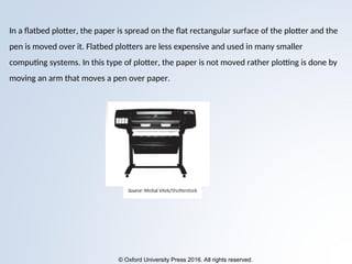 © Oxford University Press 2016. All rights reserved.
In a flatbed plotter, the paper is spread on the flat rectangular surface of the plotter and the
pen is moved over it. Flatbed plotters are less expensive and used in many smaller
computing systems. In this type of plotter, the paper is not moved rather plotting is done by
moving an arm that moves a pen over paper.
 