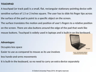 © Oxford University Press 2016. All rights reserved.
TOUCHPAD
A touchpad (or track pad) is a small, flat, rectangular stationary pointing device with
sensitive surface of 1.5 or 2 inches square. The user has to slide his finger tips across
the surface of the pad to point to a specific object on the screen.
The surface translates the motion and position of user’s fingers to a relative position
on the screen. There are also buttons around the edge of the pad that work like
mouse buttons. Touchpad is widely used in laptops and is built-in on the keyboard.
Advantages:
Occupies less space
Easier to use as compared to mouse as its use involves
less hands-and-arms movements
It is built-in the keyboard, so no need to carry an extra device separately
 