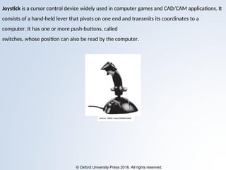 © Oxford University Press 2016. All rights reserved.
Joystick is a cursor control device widely used in computer games and CAD/CAM applications. It
consists of a hand-held lever that pivots on one end and transmits its coordinates to a
computer. It has one or more push-buttons, called
switches, whose position can also be read by the computer.
 